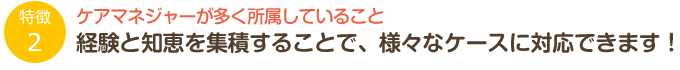 特徴2「ケアマネジャーが多く所属していること」経験と知恵を集積することで、様々なケースに対応できます！